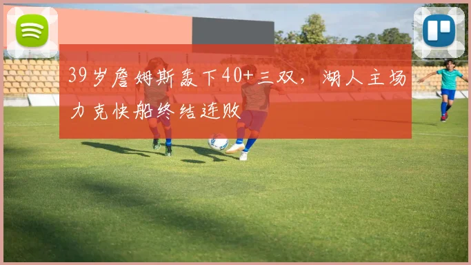 39岁詹姆斯轰下40+三双,湖人主场力克快船终结连败