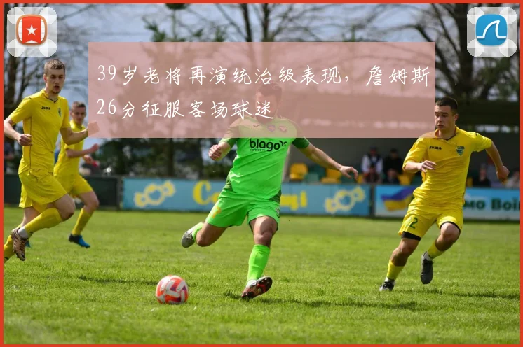 39岁老将再演统治级表现,詹姆斯26分征服客场球迷