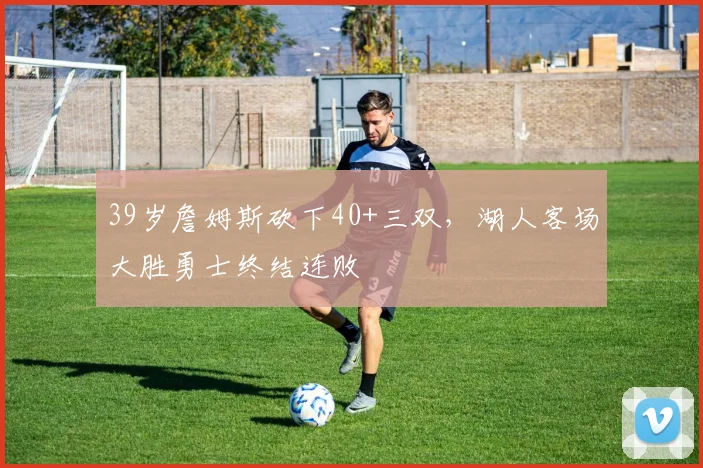 39岁詹姆斯砍下40+三双,湖人客场大胜勇士终结连败