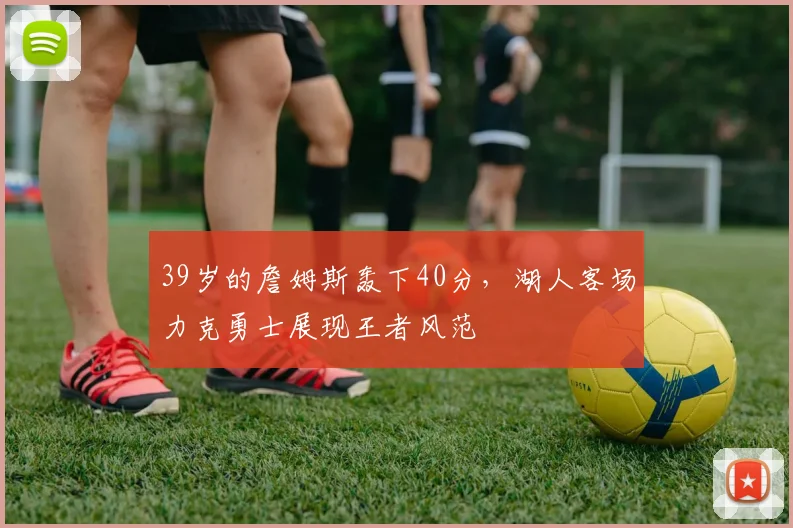 39岁的詹姆斯轰下40分,湖人客场力克勇士展现王者风范